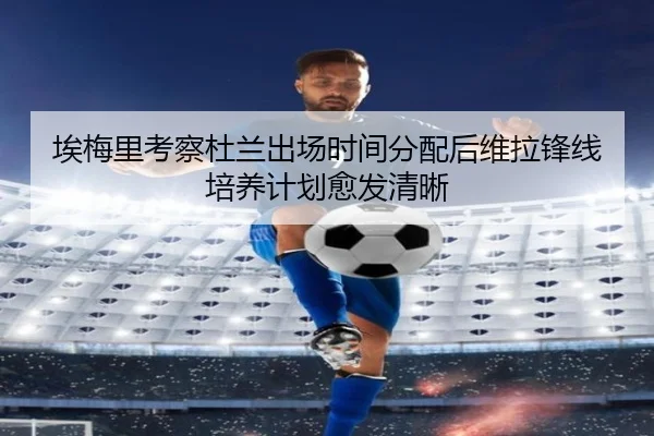 埃梅里考察杜兰出场时间分配后维拉锋线培养计划愈发清晰