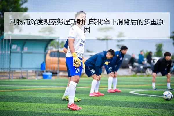 利物浦深度观察努涅斯射门转化率下滑背后的多重原因