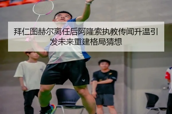 拜仁图赫尔离任后阿隆索执教传闻升温引发未来重建格局猜想