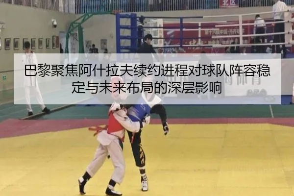 巴黎聚焦阿什拉夫续约进程对球队阵容稳定与未来布局的深层影响