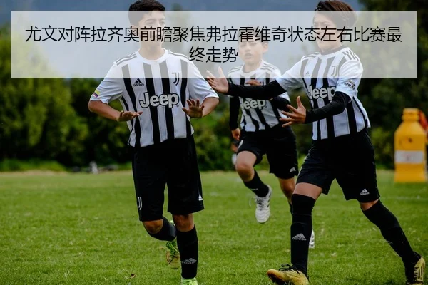 尤文对阵拉齐奥前瞻聚焦弗拉霍维奇状态左右比赛最终走势