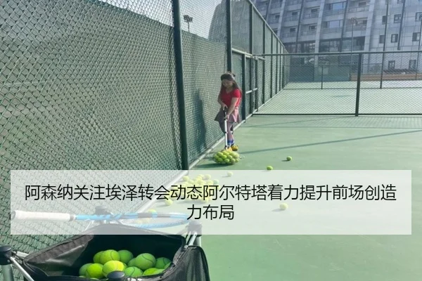 阿森纳关注埃泽转会动态阿尔特塔着力提升前场创造力布局