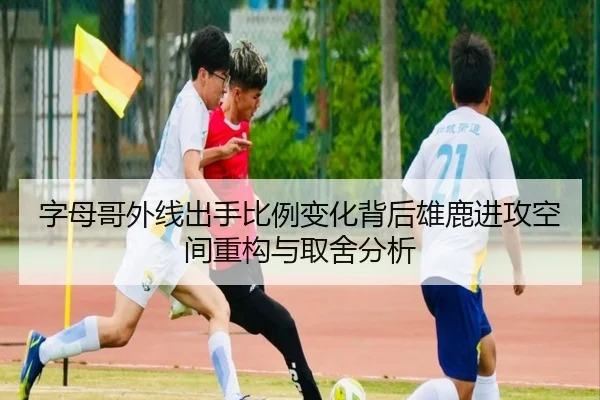 字母哥外线出手比例变化背后雄鹿进攻空间重构与取舍分析
